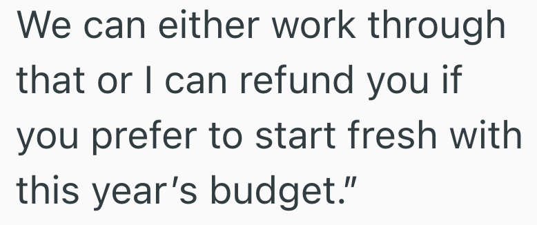 We can either work through that or I can refund you if you prefer to start fresh with this year's budget."