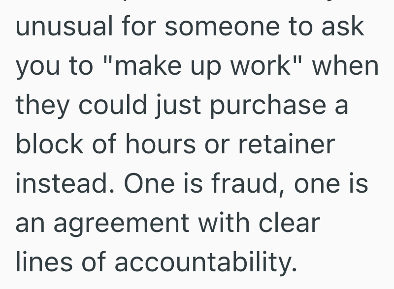 unusual for someone to ask you to "make up work" when they could just purchase a block of hours or retainer instead. One is fraud, one is an agreement with clear lines of accountability.