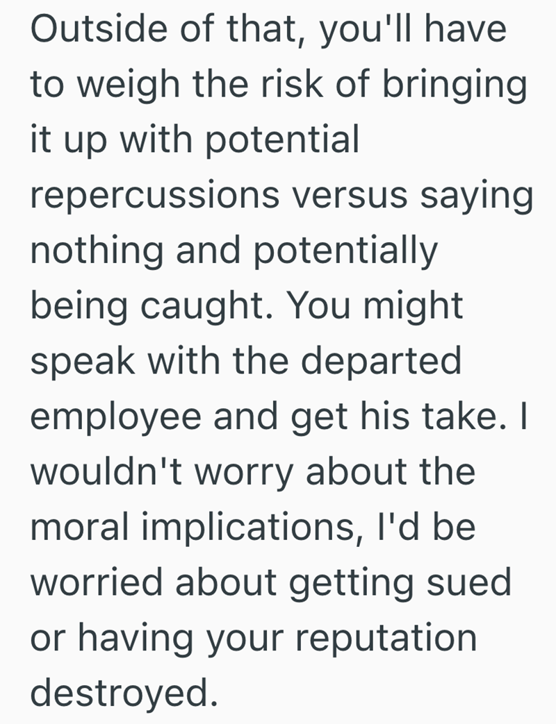 Outside of that, you'll have to weigh the risk of bringing it up with potential repercussions versus saying nothing and potentially being caught. You might speak with the departed employee and get his take. I wouldn't worry about the moral implications, I'd be worried about getting sued or having your reputation destroyed.