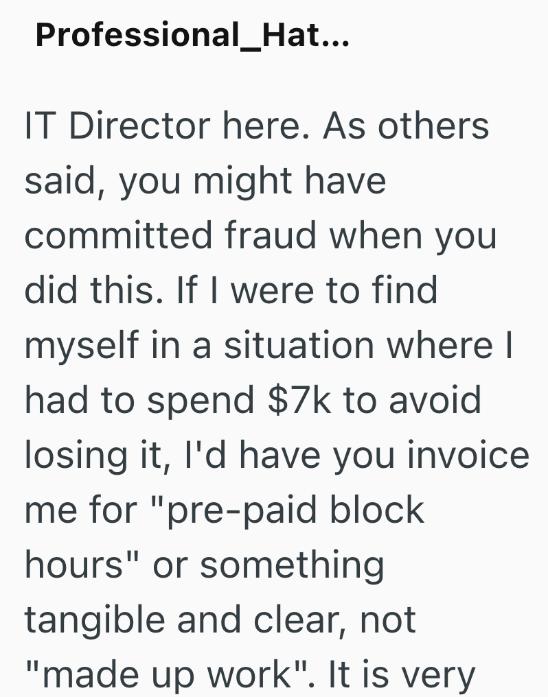 Professional_Hat... IT Director here. As others said, you might have committed fraud when you did this. If I were to find myself in a situation where I had to spend $7k to avoid losing it, I'd have you invoice me for "pre-paid block hours" or something tangible and clear, not "made up work". It is very