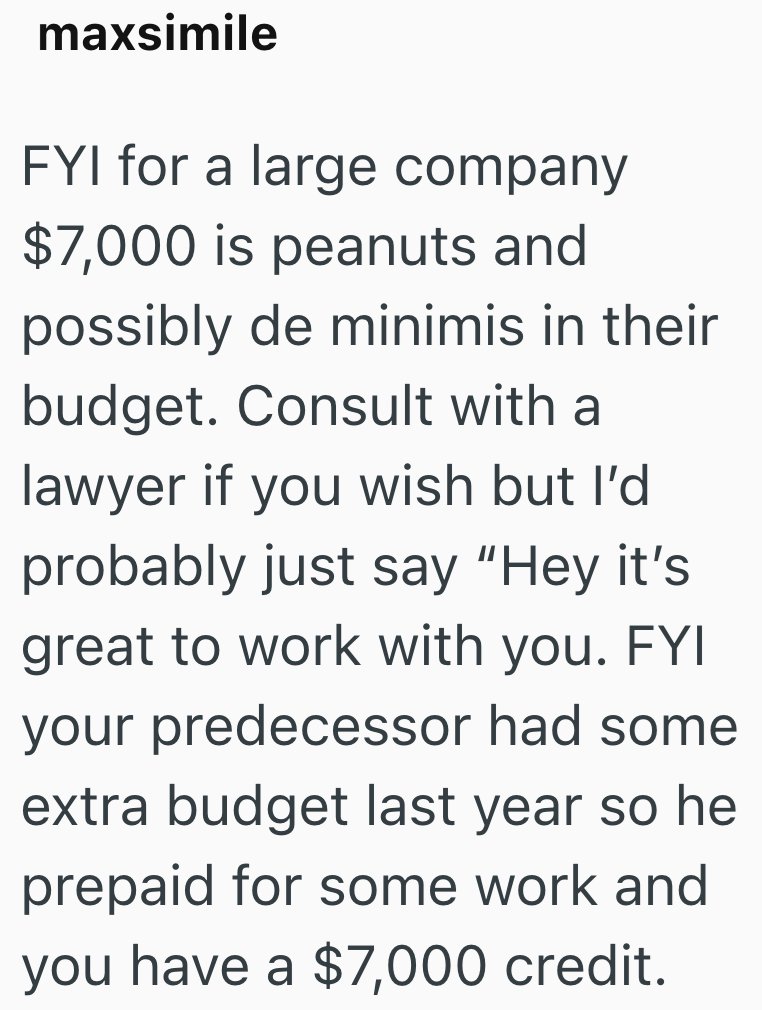 maxsimile FYI for a large company $7,000 is peanuts and possibly de minimis in their budget. Consult with a lawyer if you wish but I'd probably just say "Hey it's great to work with you. FYI your predecessor had some extra budget last year so he prepaid for some work and you have a $7,000 credit.