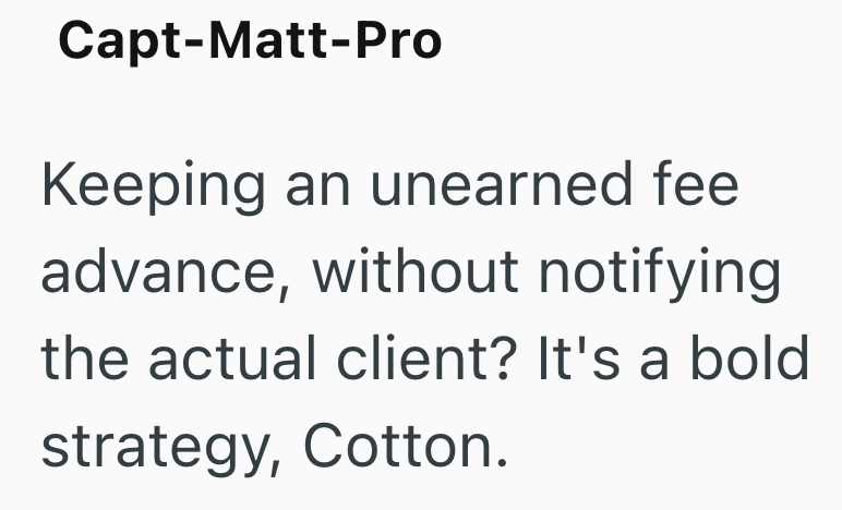 Capt-Matt-Pro Keeping an unearned fee advance, without notifying the actual client? It's a bold strategy, Cotton.