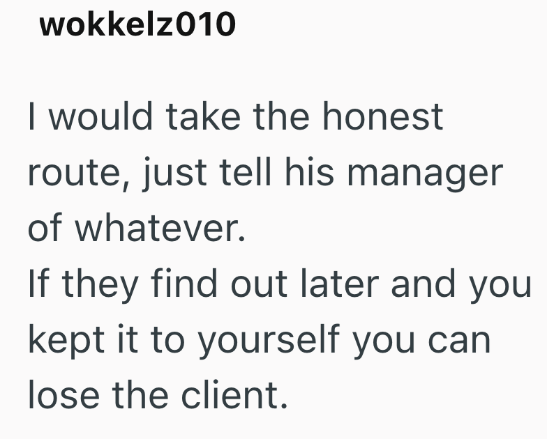 wokkelz010 I would take the honest route, just tell his manager of whatever. If they find out later and you kept it to yourself you can lose the client.