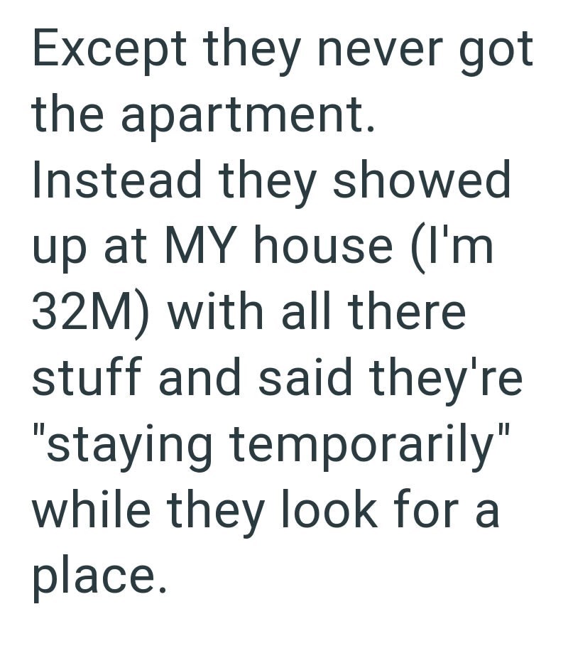 Except they never got the apartment. Instead they showed up at MY house (I'm 32M) with all there stuff and said they're "staying temporarily" while they look for a place.