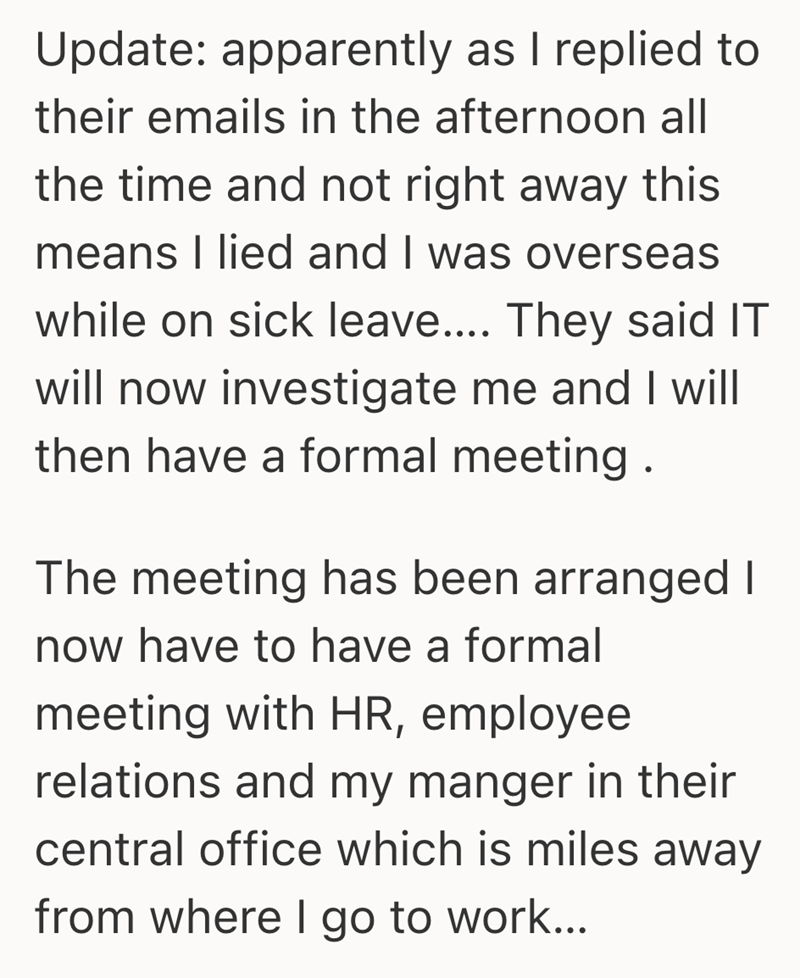 Update: apparently as I replied to their emails in the afternoon all the time and not right away this means I lied and I was overseas while on sick leave.... They said IT will now investigate me and I will then have a formal meeting. The meeting has been arranged I now have to have a formal meeting with HR, employee relations and my manger in their central office which is miles away from where I go to work...