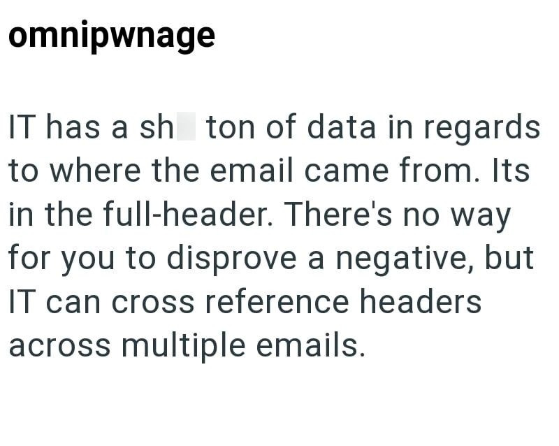 omnipwnage IT has a sh ton of data in regards to where the email came from. Its in the full-header. There's no way for you to disprove a negative, but IT can cross reference headers across multiple emails.