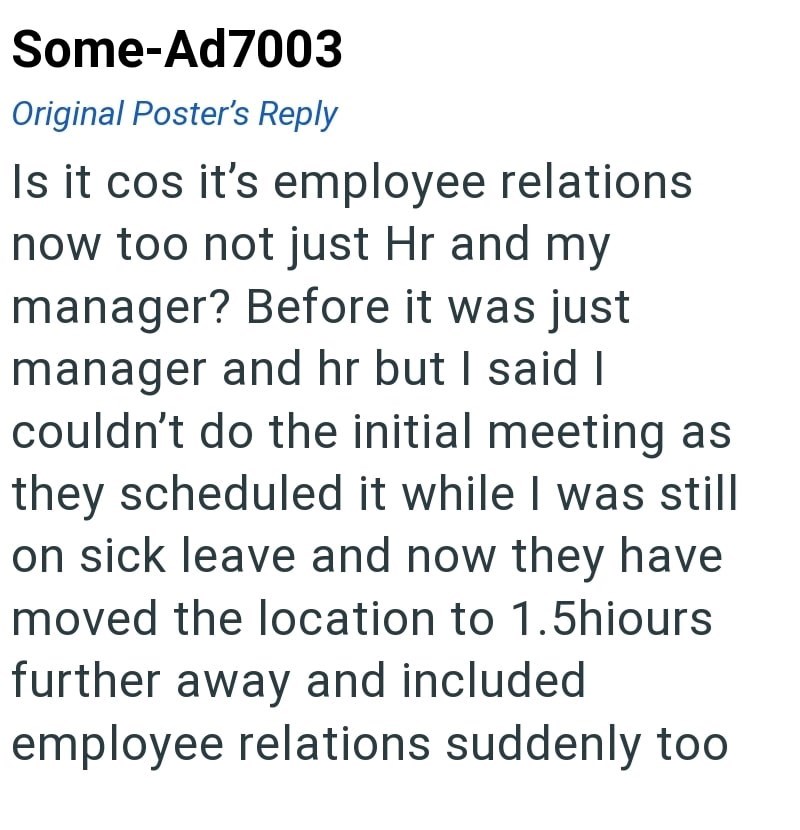 Some-Ad7003 Original Poster's Reply Is it cos it's employee relations now too not just Hr and my manager? Before it was just manager and hr but I said I couldn't do the initial meeting as they scheduled it while I was still on sick leave and now they have moved the location to 1.5hiours further away and included employee relations suddenly too