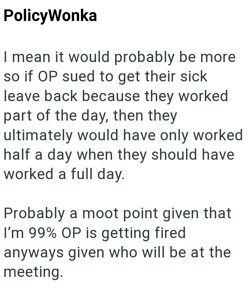 PolicyWonka I mean it would probably be more so if OP sued to get their sick leave back because they worked part of the day, then they ultimately would have only worked half a day when they should have worked a full day. Probably a moot point given that I'm 99% OP is getting fired anyways given who will be at the meeting.