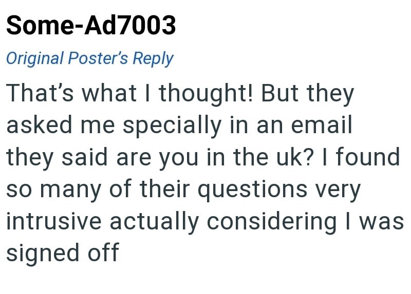 Some-Ad7003 Original Poster's Reply That's what I thought! But they asked me specially in an email they said are you in the uk? I found so many of their questions very intrusive actually considering I was signed off