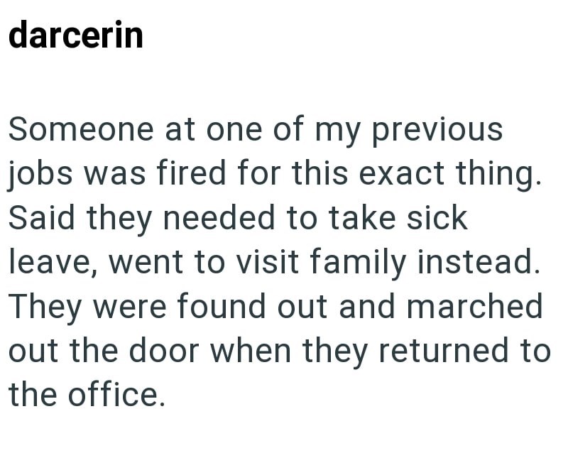 darcerin Someone at one of my previous jobs was fired for this exact thing. Said they needed to take sick leave, went to visit family instead. They were found out and marched out the door when they returned to the office.