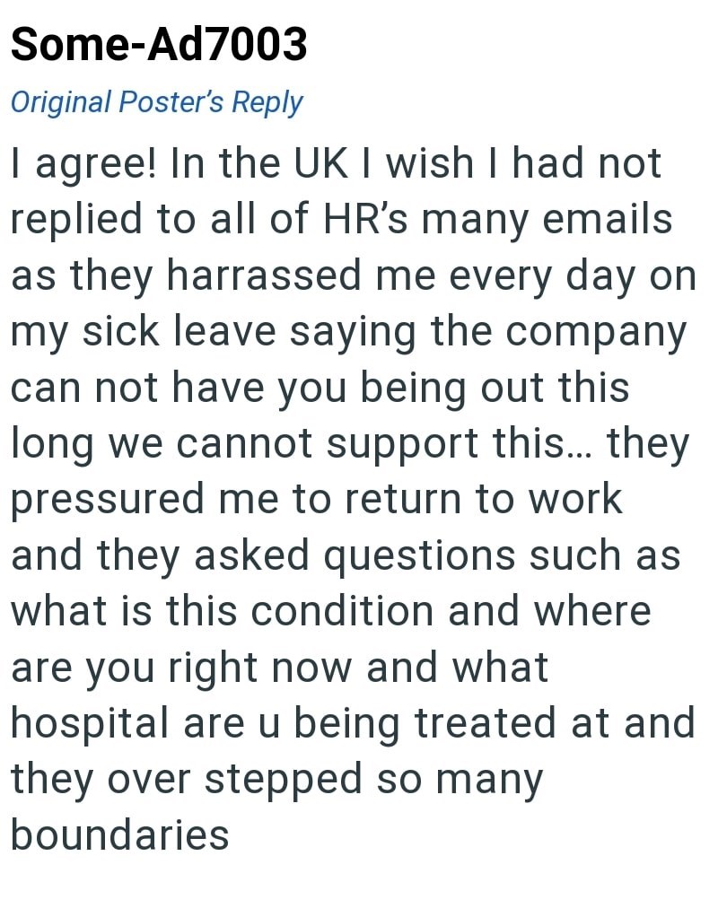 Some-Ad7003 Original Poster's Reply I agree! In the UK I wish I had not replied to all of HR's many emails as they harrassed me every day on my sick leave saying the company can not have you being out this long we cannot support this... they pressured me to return to work and they asked questions such as what is this condition and where are you right now and what hospital are u being treated at and they over stepped so many boundaries