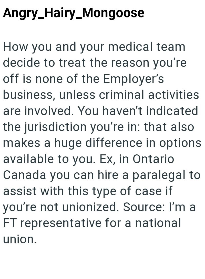 Angry_Hairy_Mongoose How you and your medical team decide to treat the reason you're off is none of the Employer's business, unless criminal activities are involved. You haven't indicated the jurisdiction you're in: that also makes a huge difference in options available to you. Ex, in Ontario Canada you can hire a paralegal to assist with this type of case if you're not unionized. Source: I'm a FT representative for a national union.