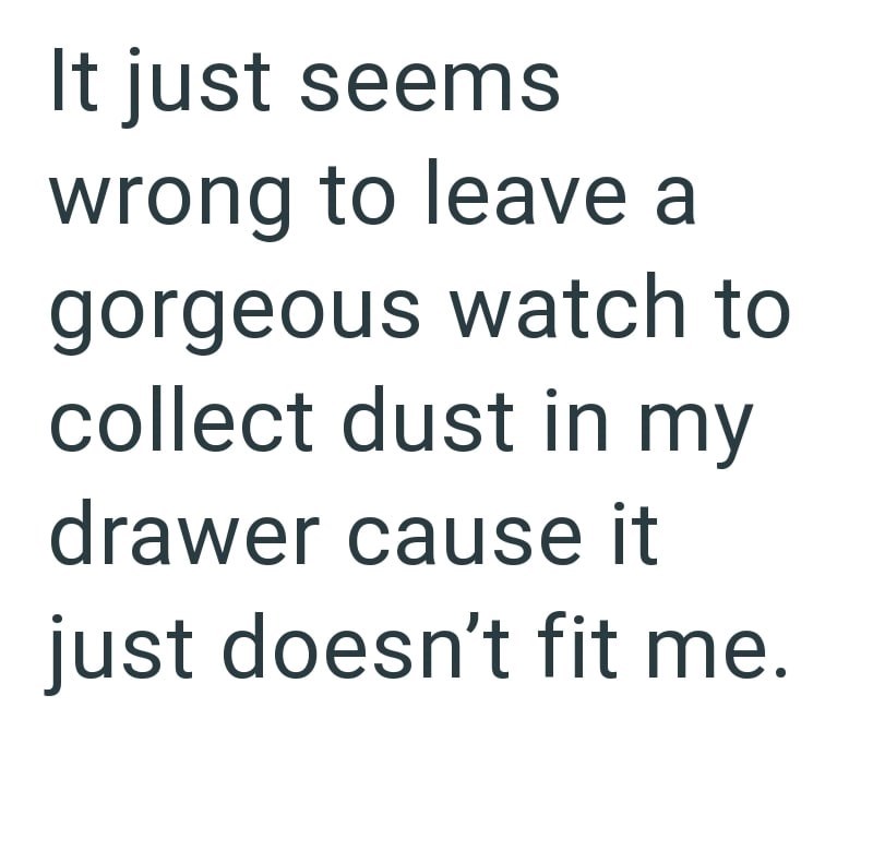 It just seems wrong to leave a gorgeous watch to collect dust in my drawer cause it just doesn't fit me.