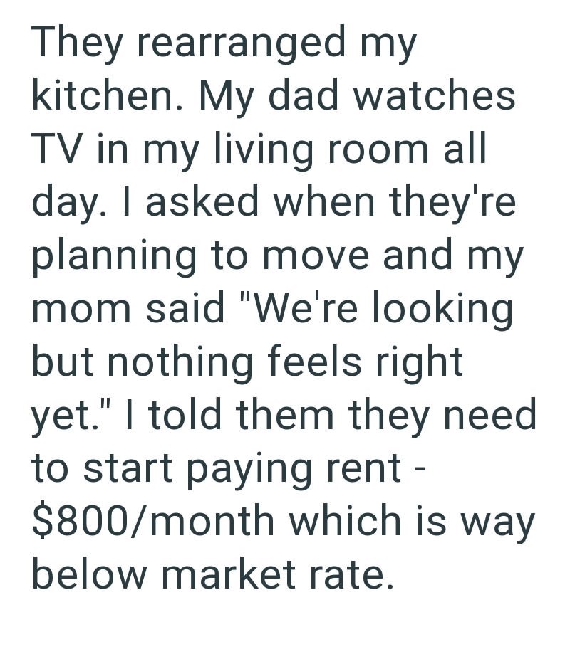 They rearranged my kitchen. My dad watches TV in my living room all day. I asked when they're planning to move and my mom said "We're looking but nothing feels right yet." I told them they need to start paying rent - $800/month which is way below market rate.