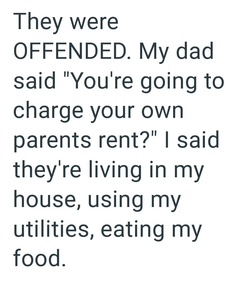 They were OFFENDED. My dad said "You're going to charge your own parents rent?" I said they're living in my house, using my utilities, eating my food.
