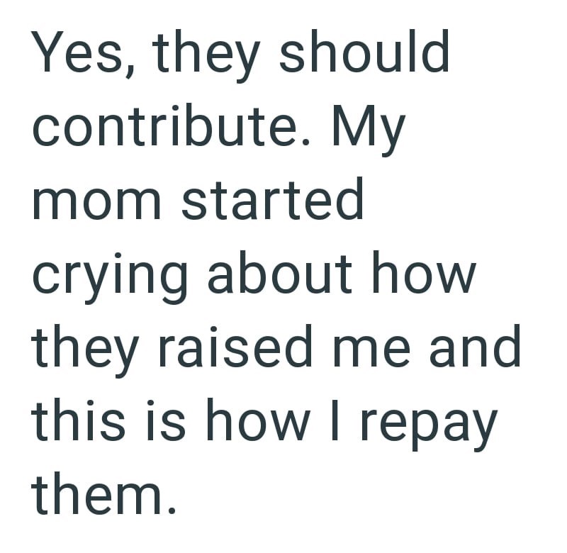 Yes, they should contribute. My mom started crying about how they raised me and this is how I repay them.