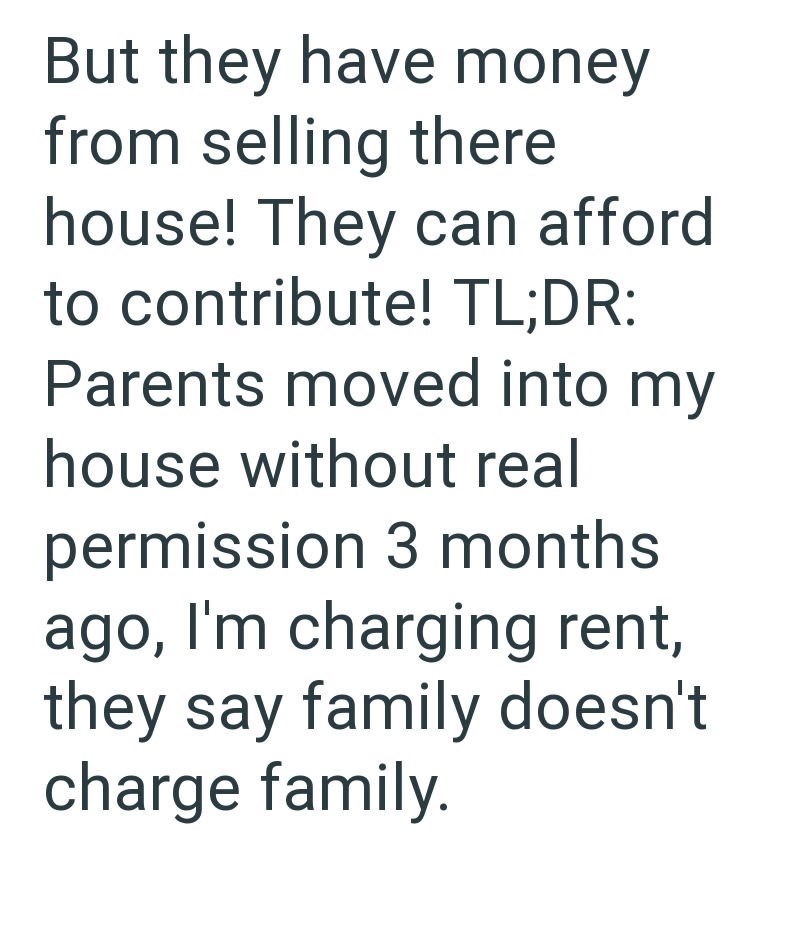 But they have money from selling there house! They can afford to contribute! TL;DR: Parents moved into my house without real permission 3 months ago, I'm charging rent, they say family doesn't charge family.