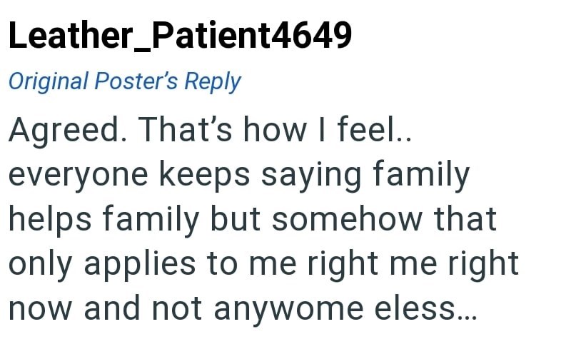 Leather_Patient4649 Original Poster's Reply Agreed. That's how I feel.. everyone keeps saying family helps family but somehow that only applies to me right me right now and not anywome eless...