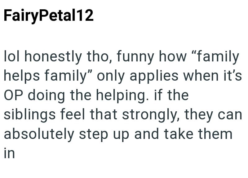 FairyPetal12 lol honestly tho, funny how "family helps family" only applies when it's OP doing the helping. if the siblings feel that strongly, they can absolutely step up and take them in