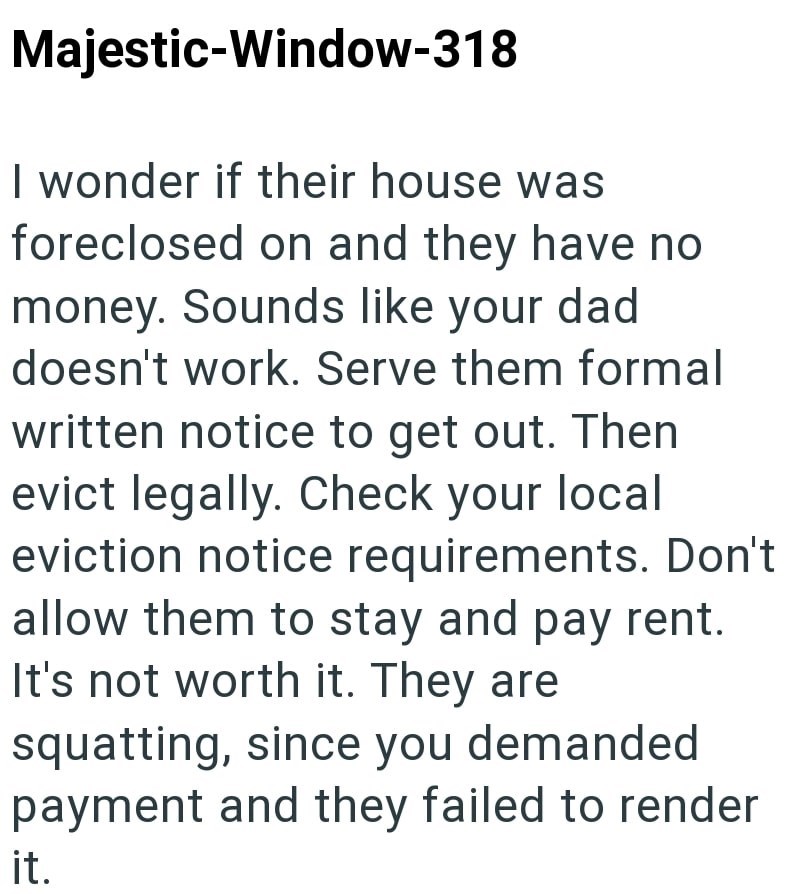 Majestic-Window-318 I wonder if their house was foreclosed on and they have no money. Sounds like your dad doesn't work. Serve them formal written notice to get out. Then evict legally. Check your local eviction notice requirements. Don't allow them to stay and pay rent. It's not worth it. They are squatting, since you demanded payment and they failed to render it.