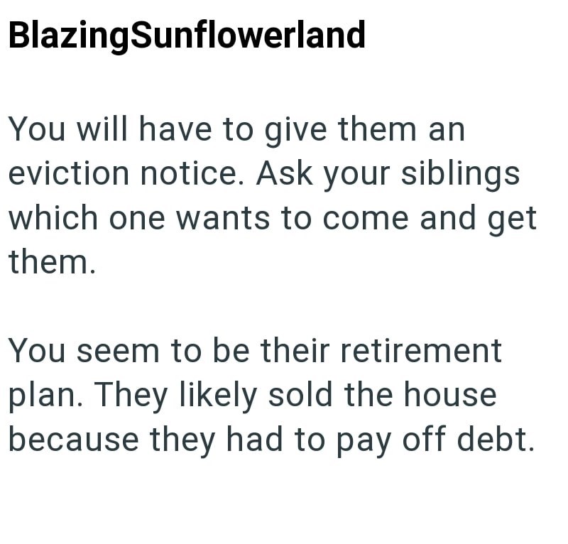 BlazingSunflowerland You will have to give them an eviction notice. Ask your siblings which one wants to come and get them. You seem to be their retirement plan. They likely sold the house because they had to pay off debt.