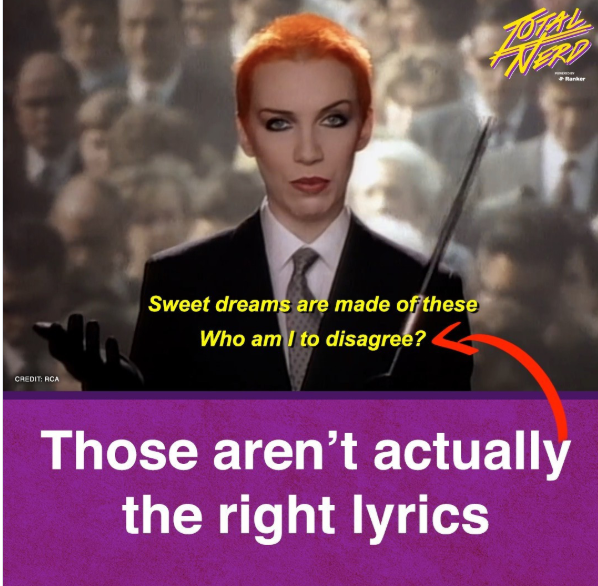 CREDIT: RCA Sweet dreams are made of these Who am I to disagree? TOTAL NERD Banker Those aren't actually the right lyrics