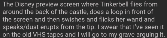 The Disney preview screen where Tinkerbell flies from around the back of the castle, does a loop in front of the screen and then swishes and flicks her wand and speaks/dust erupts from the tip. I swear that I've seen it on the old VHS tapes and I will go to my grave arguing it.