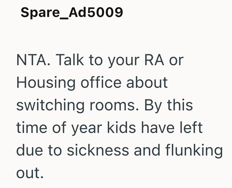 Spare_Ad5009 NTA. Talk to your RA or Housing office about switching rooms. By this time of year kids have left due to sickness and flunking out.