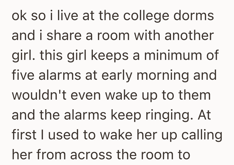 ok so i live at the college dorms and i share a room with another girl. this girl keeps a minimum of five alarms at early morning and wouldn't even wake up to them and the alarms keep ringing. At first I used to wake her up calling her from across the room to