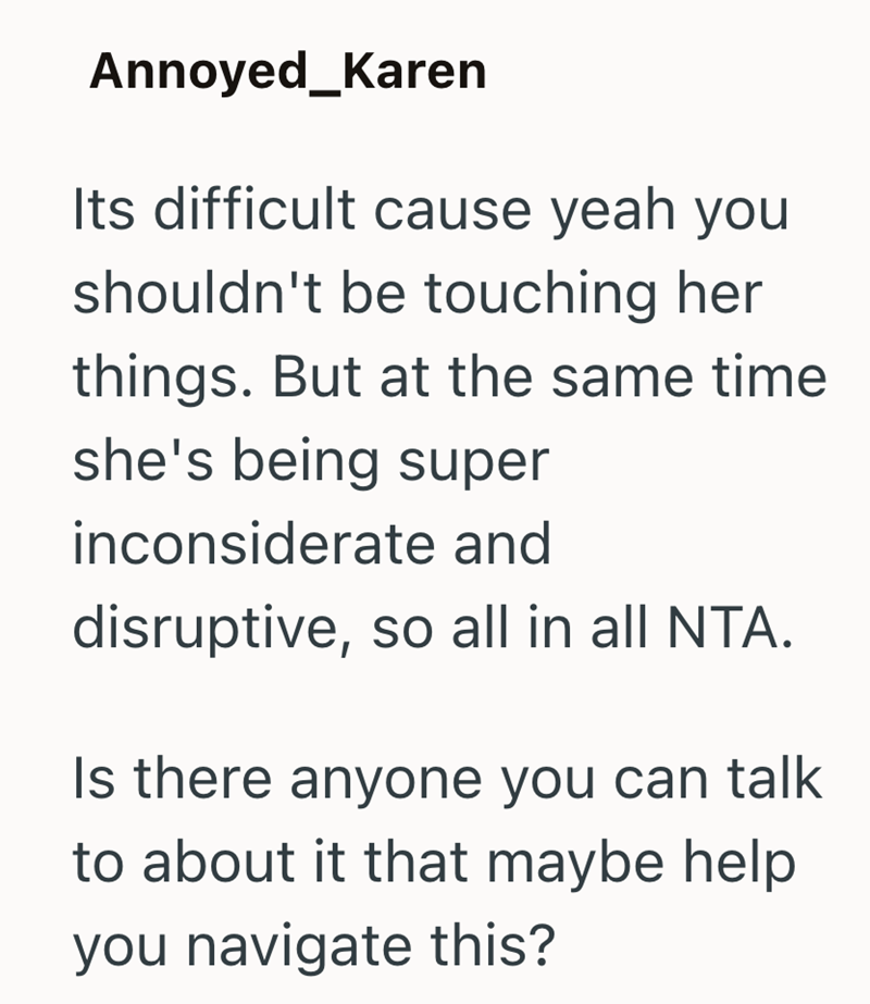 Annoyed_Karen Its difficult cause yeah you shouldn't be touching her things. But at the same time she's being super inconsiderate and disruptive, so all in all NTA. Is there anyone you can talk to about it that maybe help you navigate this?