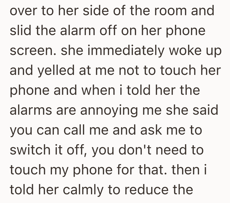 over to her side of the room and slid the alarm off on her phone screen. she immediately woke up and yelled at me not to touch her phone and when i told her the alarms are annoying me she said you can call me and ask me to switch it off, you don't need to touch my phone for that. then i told her calmly to reduce the