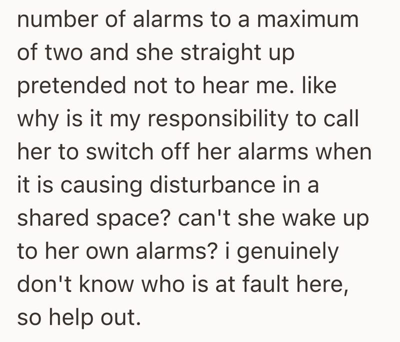 number of alarms to a maximum of two and she straight up pretended not to hear me. like why is it my responsibility to call her to switch off her alarms when it is causing disturbance in a shared space? can't she wake up to her own alarms? i genuinely don't know who is at fault here, so help out.
