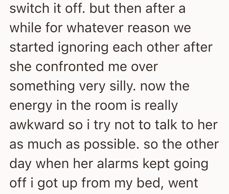 switch it off. but then after a while for whatever reason we started ignoring each other after she confronted me over something very silly. now the energy in the room is really awkward so i try not to talk to her as much as possible. so the other day when her alarms kept going off i got up from my bed, went