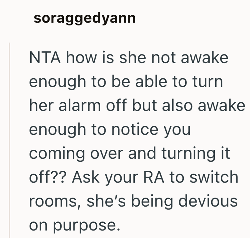 soraggedyann NTA how is she not awake enough to be able to turn her alarm off but also awake enough to notice you coming over and turning it off?? Ask your RA to switch rooms, she's being devious on purpose.
