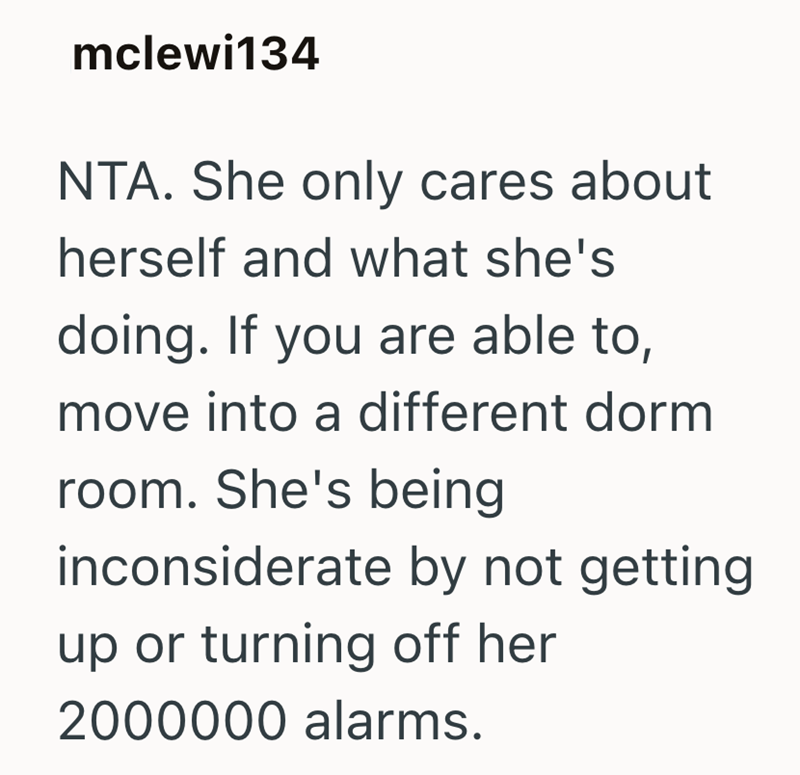 mclewi134 NTA. She only cares about herself and what she's doing. If you are able to, move into a different dorm room. She's being inconsiderate by not getting. up or turning off her 2000000 alarms.