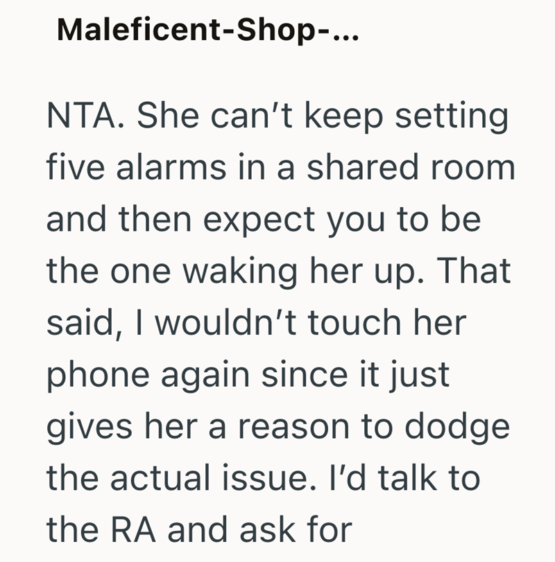Maleficent-Shop-... NTA. She can't keep setting five alarms in a shared room and then expect you to be the one waking her up. That said, I wouldn't touch her phone again since it just gives her a reason to dodge the actual issue. I'd talk to the RA and ask for