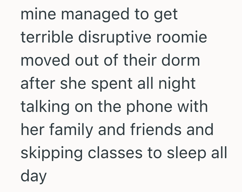mine managed to get terrible disruptive roomie moved out of their dorm after she spent all night talking on the phone with her family and friends and skipping classes to sleep all day