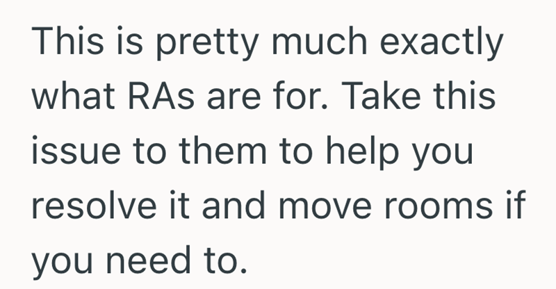 This is pretty much exactly what RAs are for. Take this issue to them to help you resolve it and move rooms if you need to.