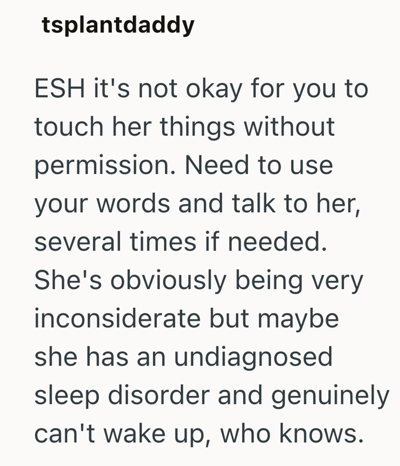 tsplantdaddy ESH it's not okay for you to touch her things without permission. Need to use your words and talk to her, several times if needed. She's obviously being very inconsiderate but maybe she has an undiagnosed sleep disorder and genuinely can't wake up, who knows.