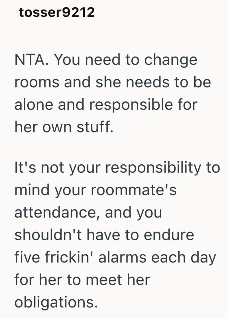 tosser9212 NTA. You need to change rooms and she needs to be alone and responsible for her own stuff. It's not your responsibility to mind your roommate's attendance, and you shouldn't have to endure five frickin' alarms each day for her to meet her obligations.