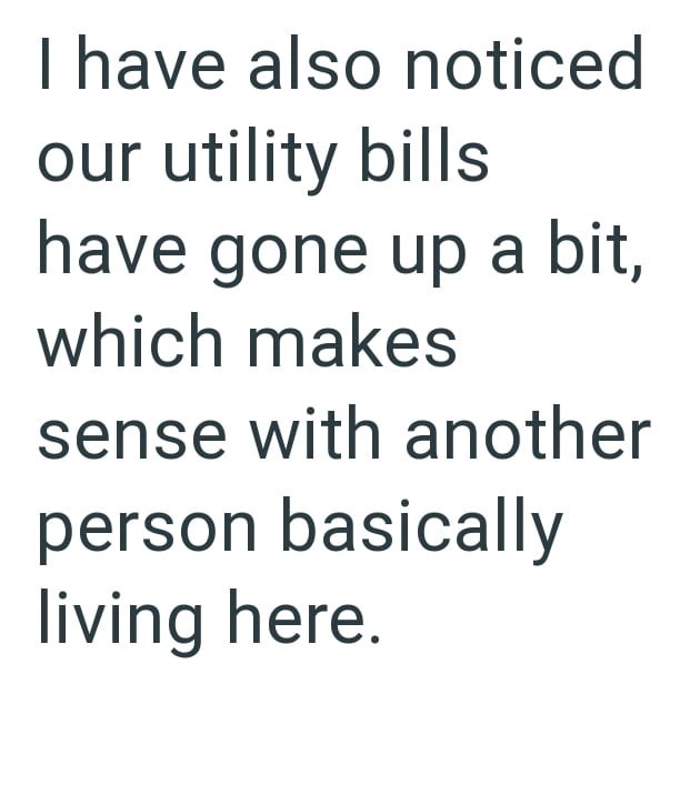 I have also noticed our utility bills have gone up a bit, which makes sense with another person basically living here.