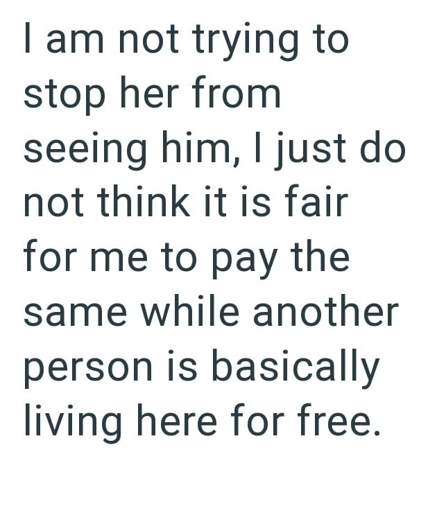 I am not trying to stop her from seeing him, I just do not think it is fair for me to pay the same while another person is basically living here for free.