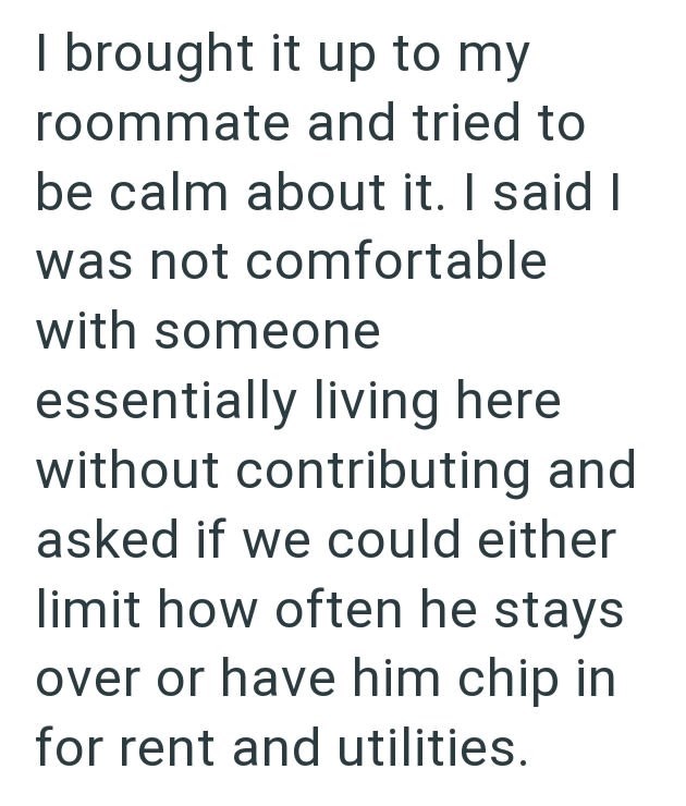 I brought it up to my roommate and tried to be calm about it. I said I was not comfortable with someone essentially living here without contributing and asked if we could either limit how often he stays over or have him chip in for rent and utilities.