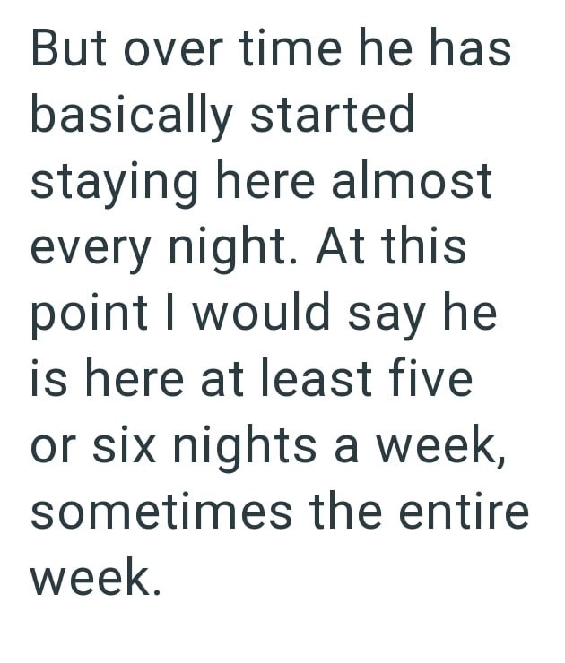 But over time he has basically started staying here almost every night. At this point I would say he is here at least five or six nights a week, sometimes the entire week.
