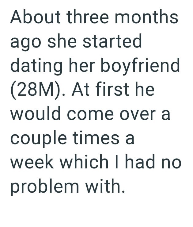 About three months ago she started dating her boyfriend (28M). At first he would come over a couple times a week which I had no problem with.