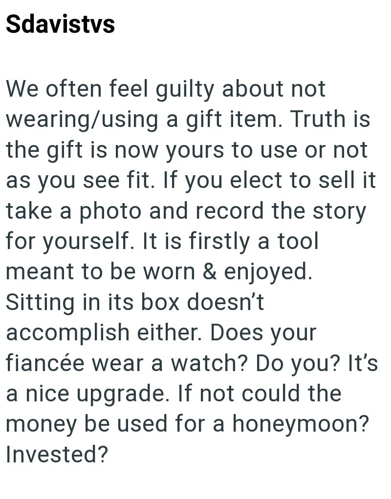 Sdavistys We often feel guilty about not wearing/using a gift item. Truth is the gift is now yours to use or not as you see fit. If you elect to sell it take a photo and record the story for yourself. It is firstly a tool meant to be worn & enjoyed. Sitting in its box doesn't accomplish either. Does your fiancée wear a watch? Do you? It's a nice upgrade. If not could the money be used for a honeymoon? Invested?