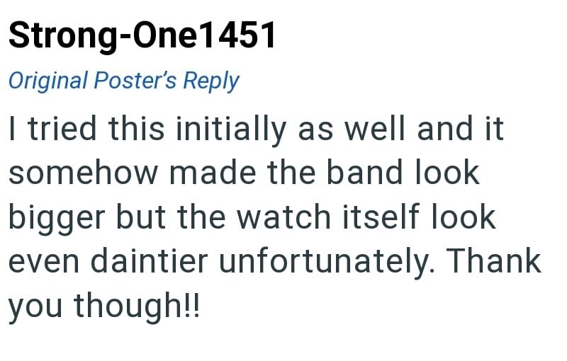 Strong-One1451 Original Poster's Reply I tried this initially as well and it somehow made the band look bigger but the watch itself look even daintier unfortunately. Thank you though!!