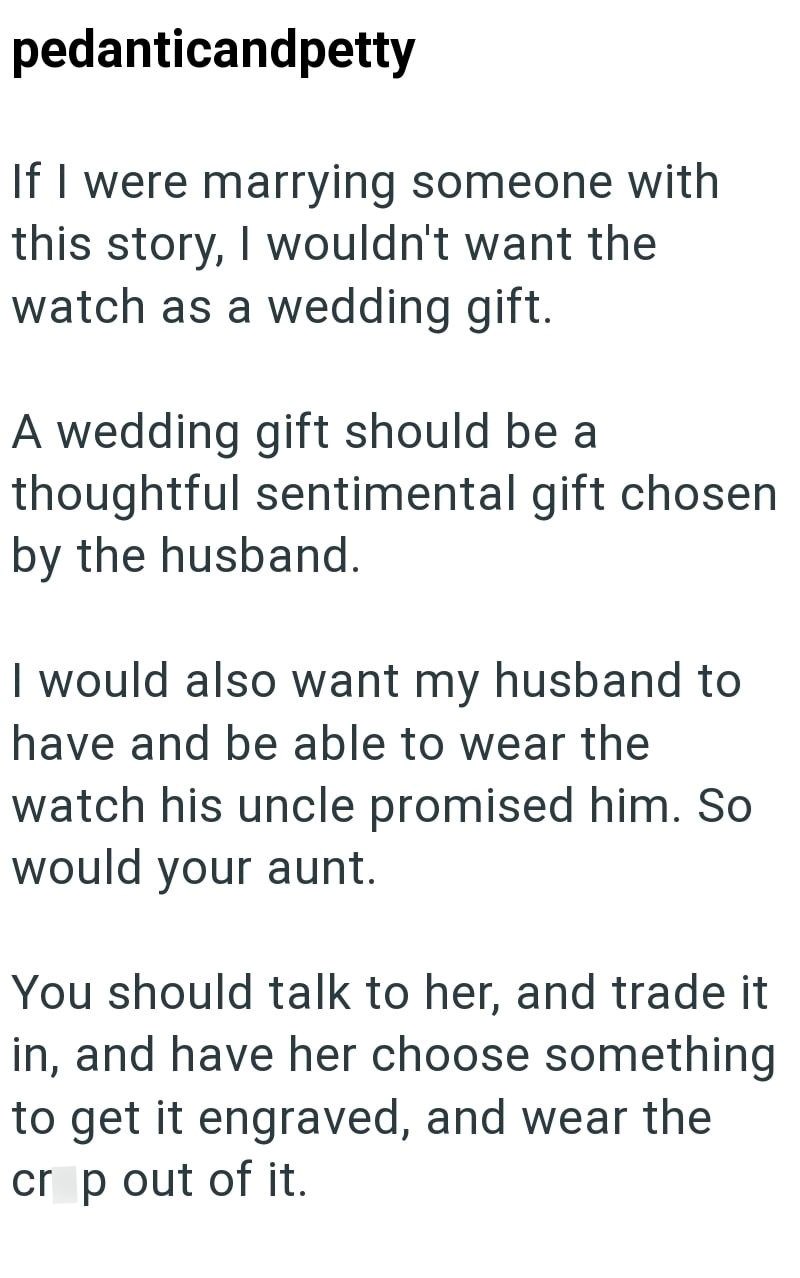 pedanticandpetty If I were marrying someone with this story, I wouldn't want the watch as a wedding gift. A wedding gift should be a thoughtful sentimental gift chosen by the husband. I would also want my husband to have and be able to wear the watch his uncle promised him. So would your aunt. You should talk to her, and trade it in, and have her choose something to get it engraved, and wear the crop out of it.