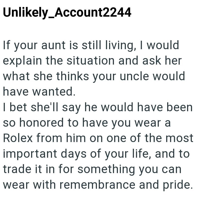 Unlikely Account2244 If your aunt is still living, I would explain the situation and ask her what she thinks your uncle would have wanted. I bet she'll say he would have been so honored to have you wear a Rolex from him on one of the most important days of your life, and to trade it in for something you can wear with remembrance and pride.