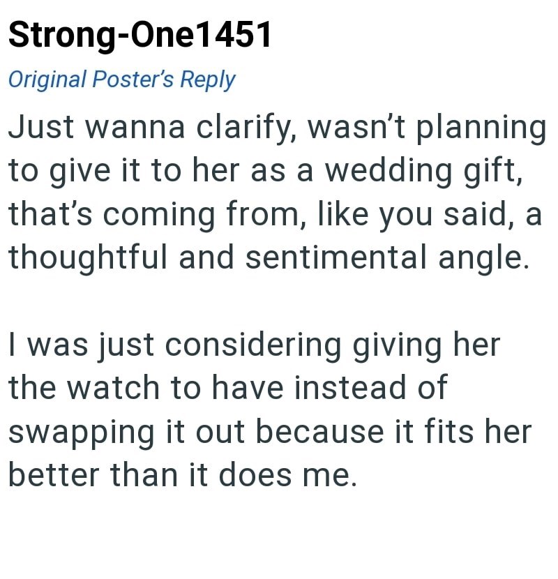 Strong-One1451 Original Poster's Reply Just wanna clarify, wasn't planning to give it to her as a wedding gift, that's coming from, like you said, a thoughtful and sentimental angle. I was just considering giving her the watch to have instead of swapping it out because it fits her better than it does me.
